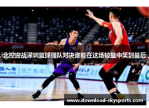 北控迎战深圳篮球强队对决谁能在这场较量中笑到最后