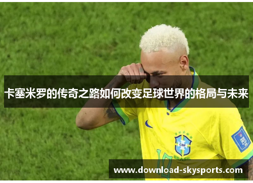 卡塞米罗的传奇之路如何改变足球世界的格局与未来