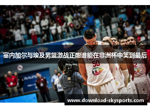 塞内加尔与埃及男篮激战正酣谁能在非洲杯中笑到最后