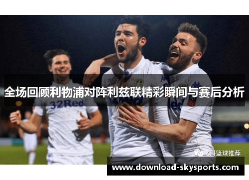 全场回顾利物浦对阵利兹联精彩瞬间与赛后分析