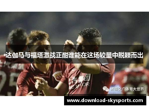 达伽马与福塔激战正酣谁能在这场较量中脱颖而出